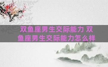 双鱼座男生交际能力 双鱼座男生交际能力怎么样